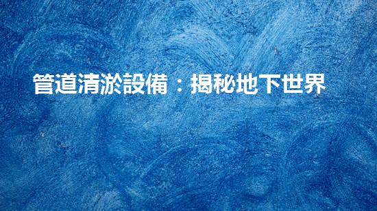 管道清淤設備：揭秘地下世界的神奇戰(zhàn)士！